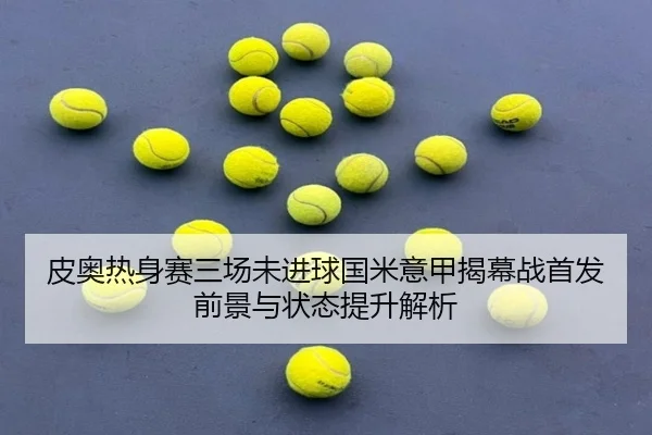 皮奥热身赛三场未进球国米意甲揭幕战首发前景与状态提升解析 - kaiyun