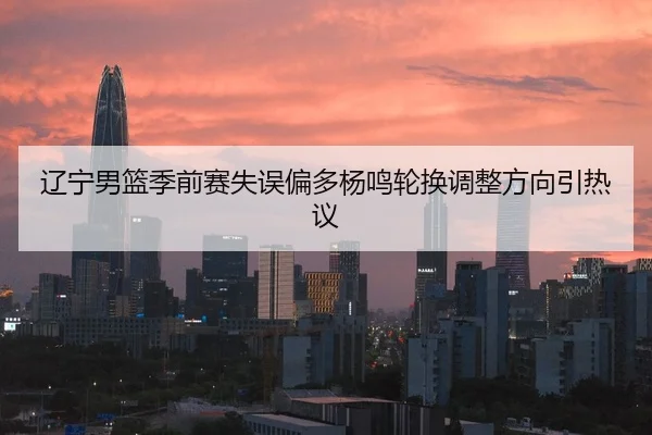 辽宁男篮季前赛失误偏多杨鸣轮换调整方向引热议 - kaiyun